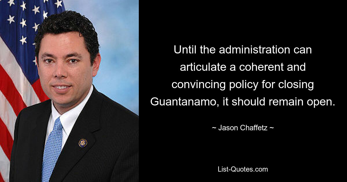 Until the administration can articulate a coherent and convincing policy for closing Guantanamo, it should remain open. — © Jason Chaffetz