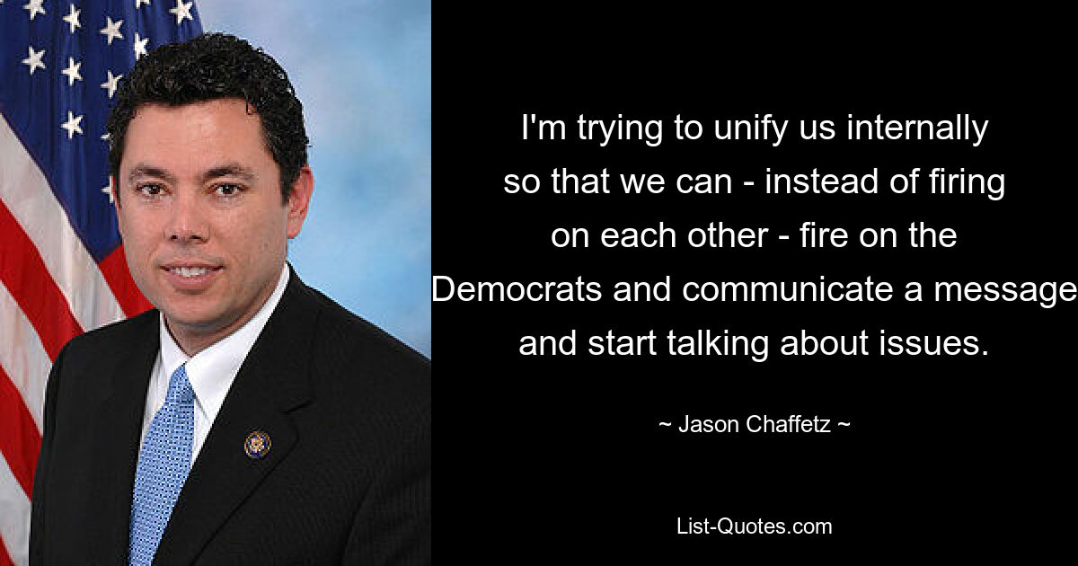 I'm trying to unify us internally so that we can - instead of firing on each other - fire on the Democrats and communicate a message and start talking about issues. — © Jason Chaffetz