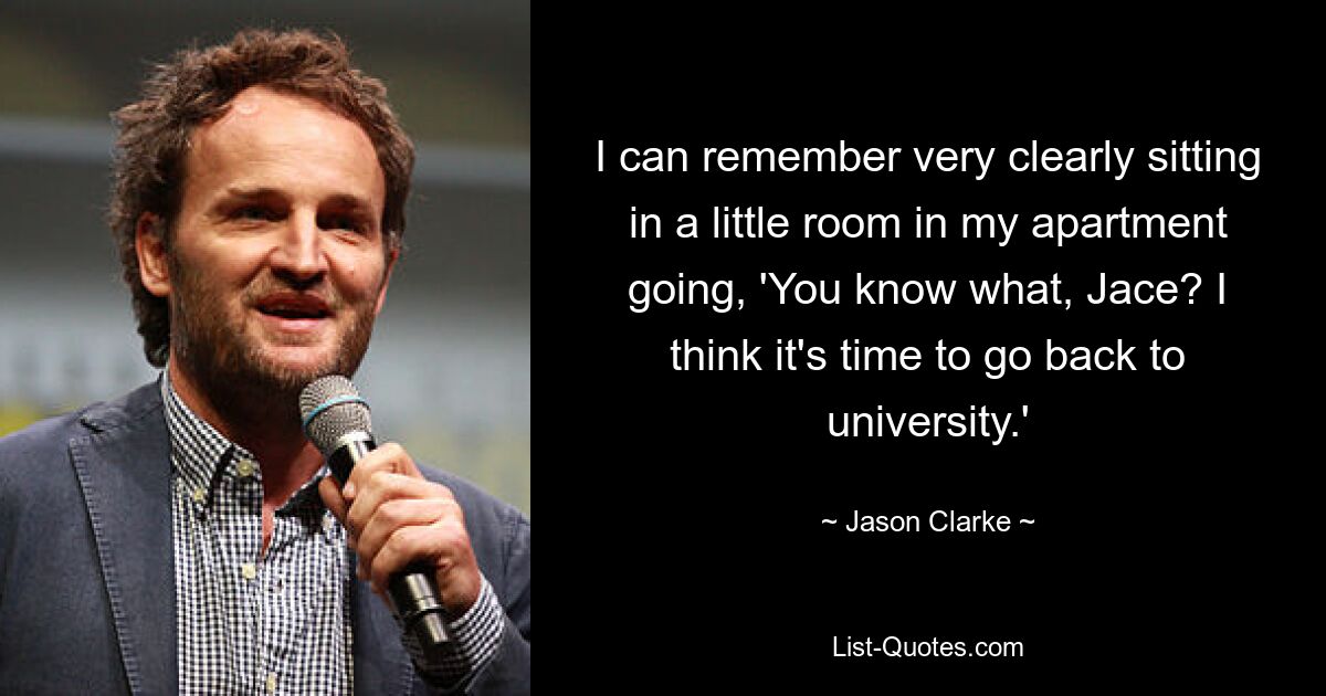 I can remember very clearly sitting in a little room in my apartment going, 'You know what, Jace? I think it's time to go back to university.' — © Jason Clarke