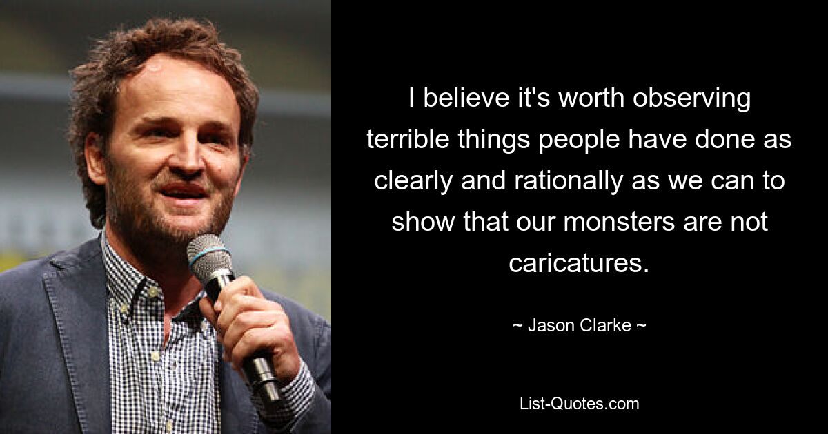 I believe it's worth observing terrible things people have done as clearly and rationally as we can to show that our monsters are not caricatures. — © Jason Clarke