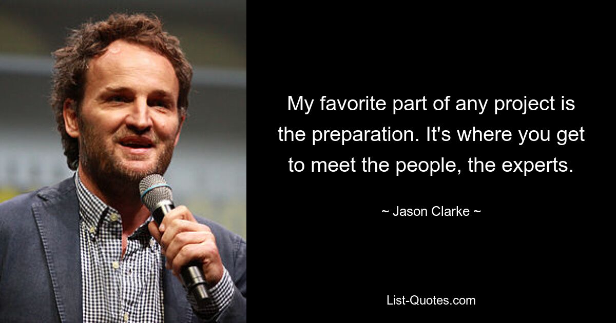 My favorite part of any project is the preparation. It's where you get to meet the people, the experts. — © Jason Clarke