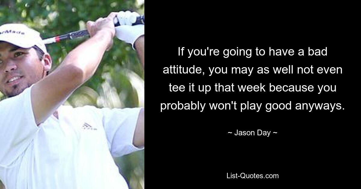 If you're going to have a bad attitude, you may as well not even tee it up that week because you probably won't play good anyways. — © Jason Day