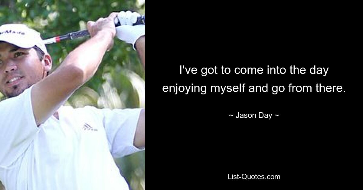 I've got to come into the day enjoying myself and go from there. — © Jason Day