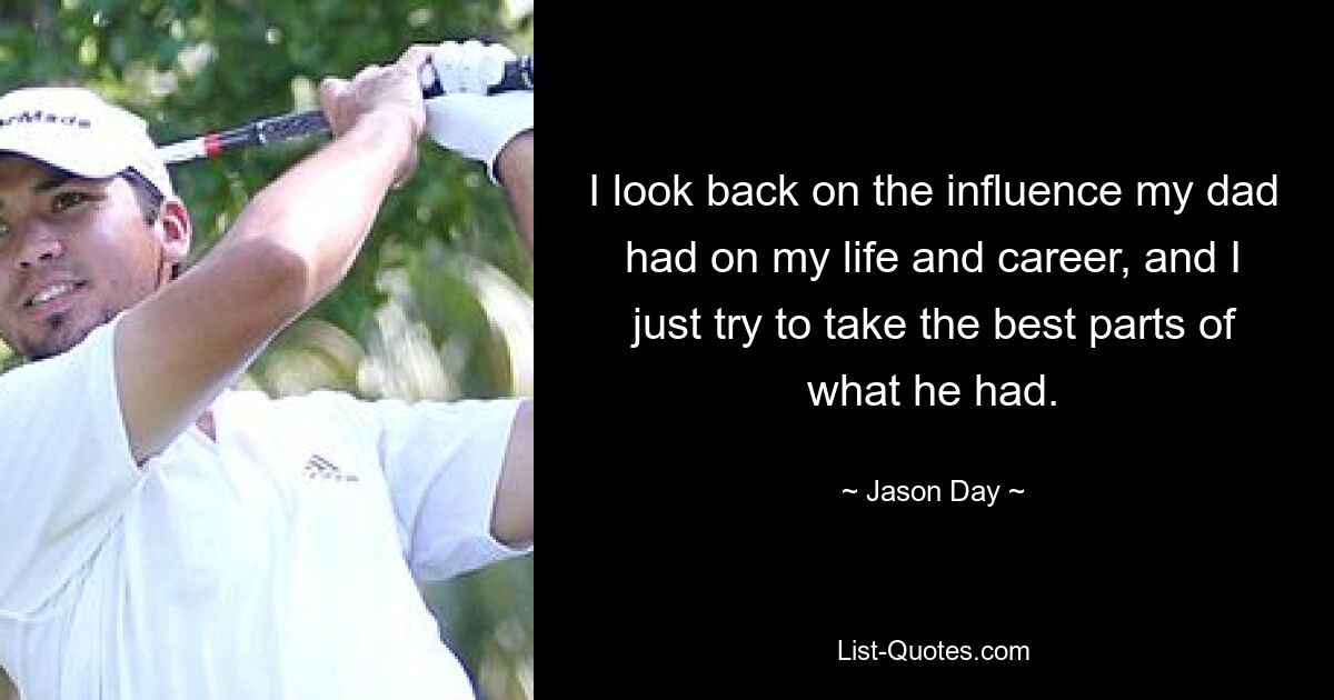 I look back on the influence my dad had on my life and career, and I just try to take the best parts of what he had. — © Jason Day