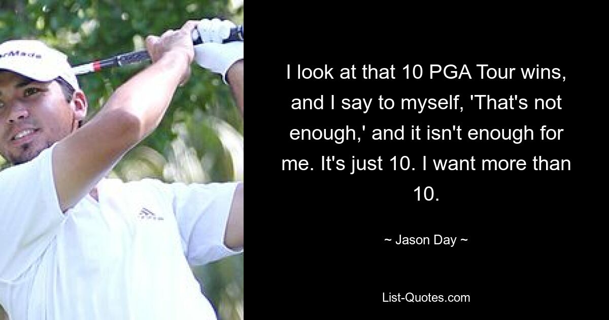 I look at that 10 PGA Tour wins, and I say to myself, 'That's not enough,' and it isn't enough for me. It's just 10. I want more than 10. — © Jason Day