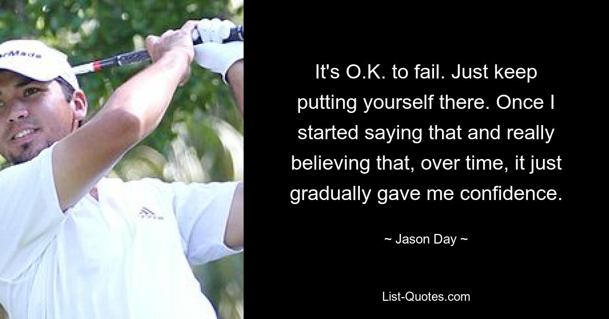 It's O.K. to fail. Just keep putting yourself there. Once I started saying that and really believing that, over time, it just gradually gave me confidence. — © Jason Day