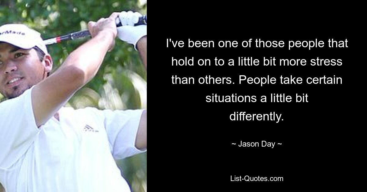 I've been one of those people that hold on to a little bit more stress than others. People take certain situations a little bit differently. — © Jason Day