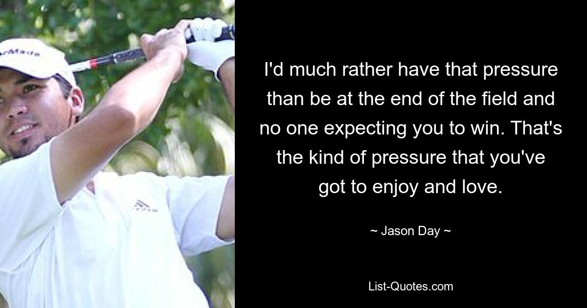 I'd much rather have that pressure than be at the end of the field and no one expecting you to win. That's the kind of pressure that you've got to enjoy and love. — © Jason Day