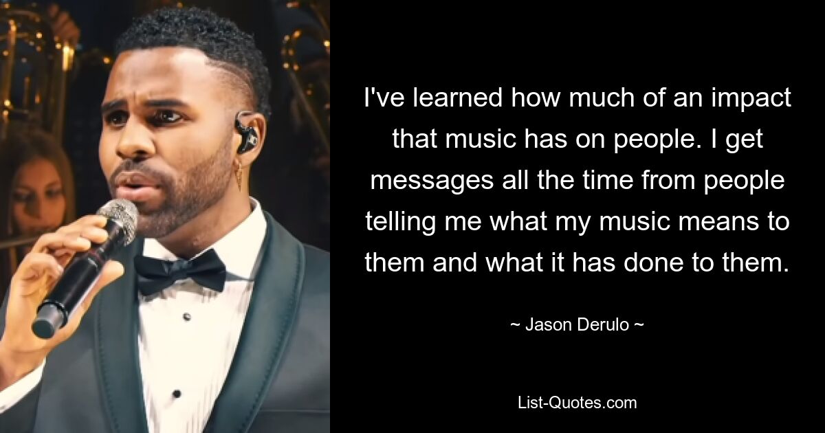 I've learned how much of an impact that music has on people. I get messages all the time from people telling me what my music means to them and what it has done to them. — © Jason Derulo