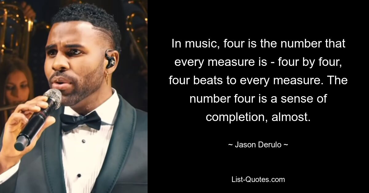 In music, four is the number that every measure is - four by four, four beats to every measure. The number four is a sense of completion, almost. — © Jason Derulo