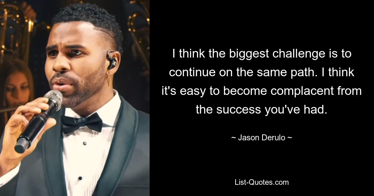 I think the biggest challenge is to continue on the same path. I think it's easy to become complacent from the success you've had. — © Jason Derulo