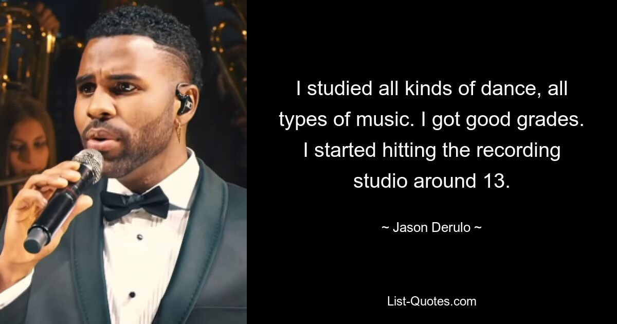 I studied all kinds of dance, all types of music. I got good grades. I started hitting the recording studio around 13. — © Jason Derulo