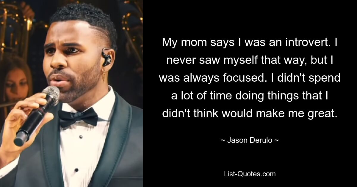 My mom says I was an introvert. I never saw myself that way, but I was always focused. I didn't spend a lot of time doing things that I didn't think would make me great. — © Jason Derulo