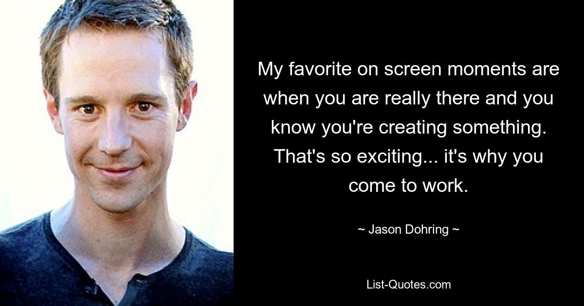 My favorite on screen moments are when you are really there and you know you're creating something. That's so exciting... it's why you come to work. — © Jason Dohring