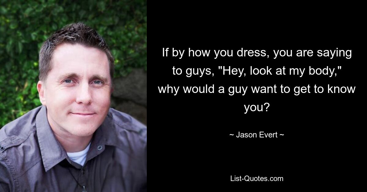 If by how you dress, you are saying to guys, "Hey, look at my body," why would a guy want to get to know you? — © Jason Evert