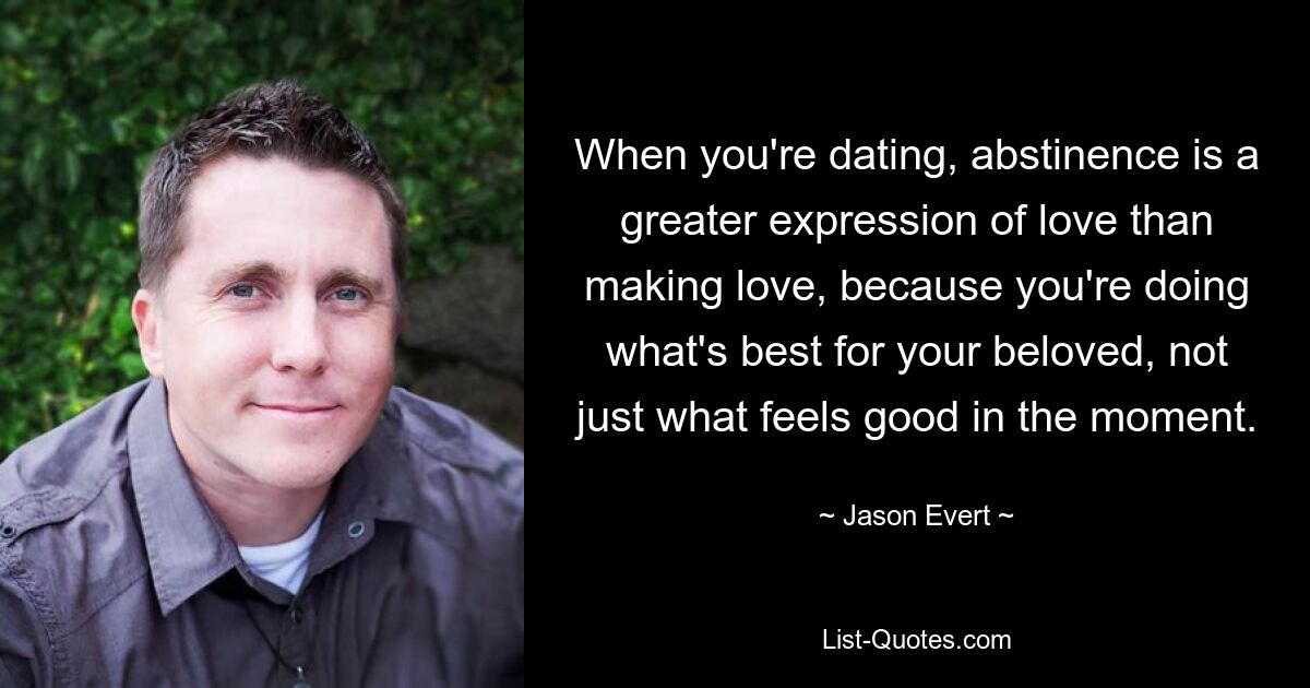 When you're dating, abstinence is a greater expression of love than making love, because you're doing what's best for your beloved, not just what feels good in the moment. — © Jason Evert