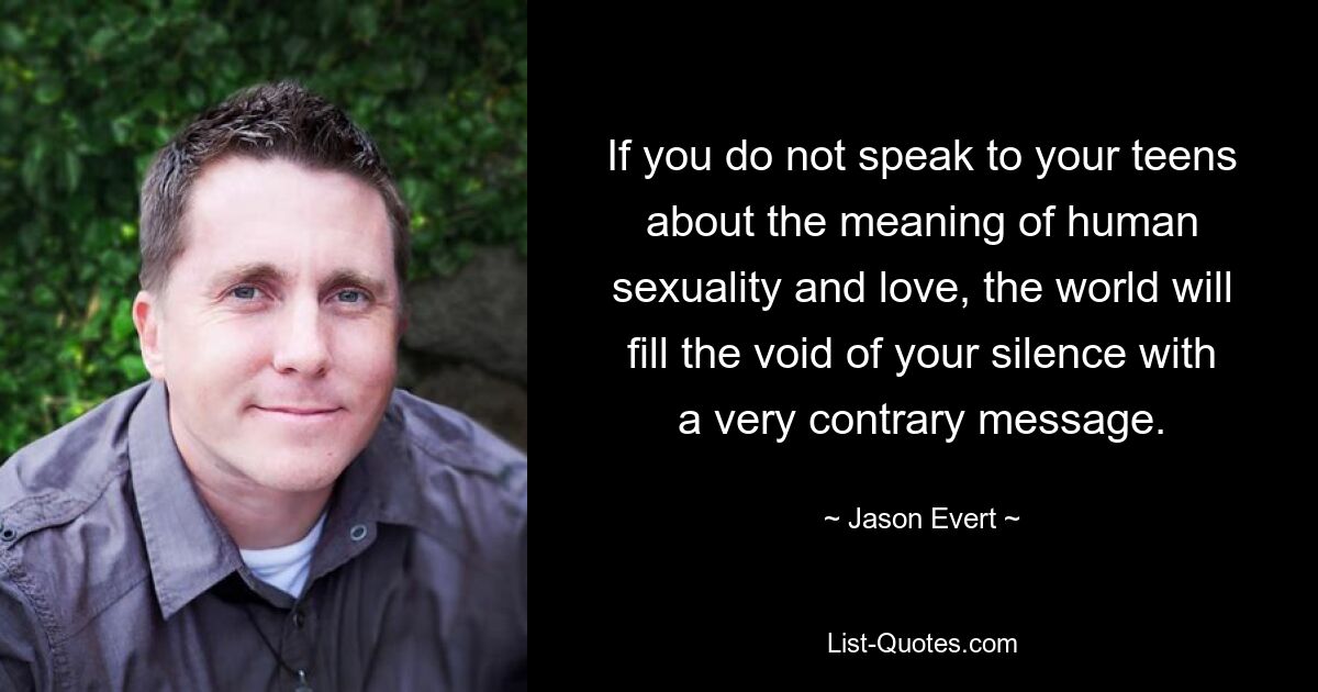 If you do not speak to your teens about the meaning of human sexuality and love, the world will fill the void of your silence with a very contrary message. — © Jason Evert