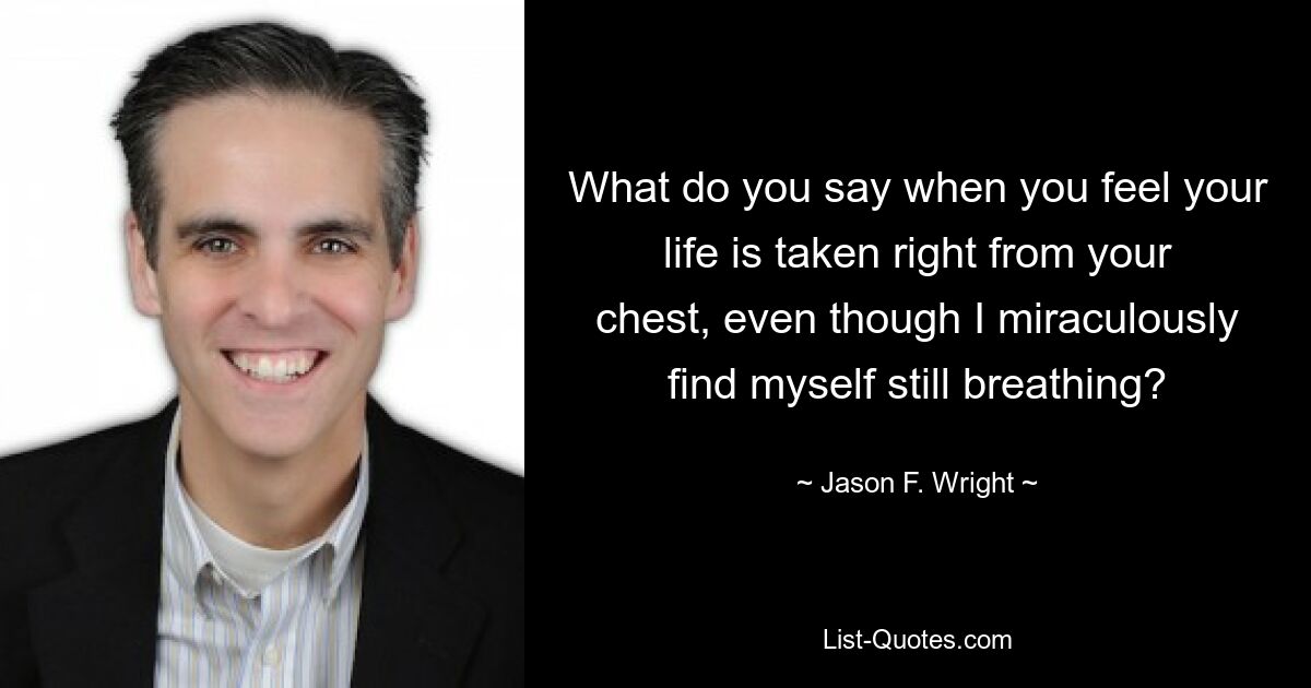 What do you say when you feel your life is taken right from your chest, even though I miraculously find myself still breathing? — © Jason F. Wright