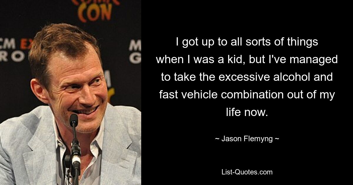 I got up to all sorts of things when I was a kid, but I've managed to take the excessive alcohol and fast vehicle combination out of my life now. — © Jason Flemyng