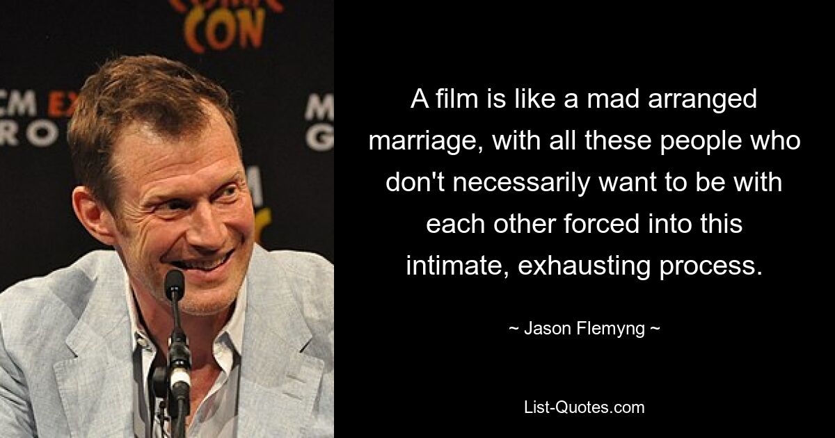 A film is like a mad arranged marriage, with all these people who don't necessarily want to be with each other forced into this intimate, exhausting process. — © Jason Flemyng