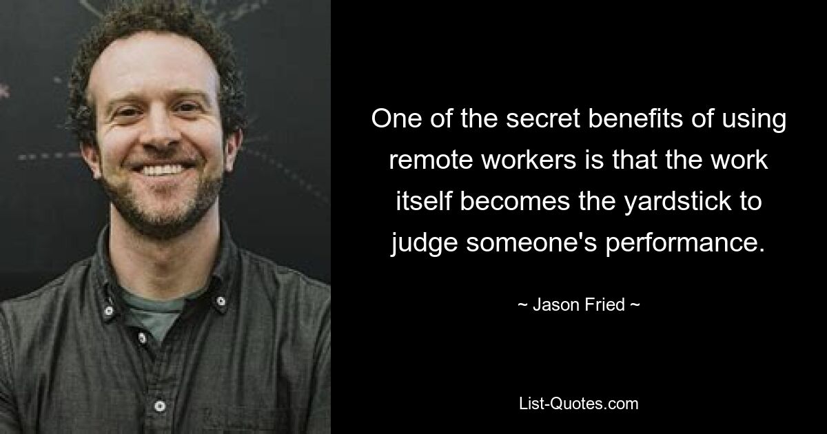 One of the secret benefits of using remote workers is that the work itself becomes the yardstick to judge someone's performance. — © Jason Fried