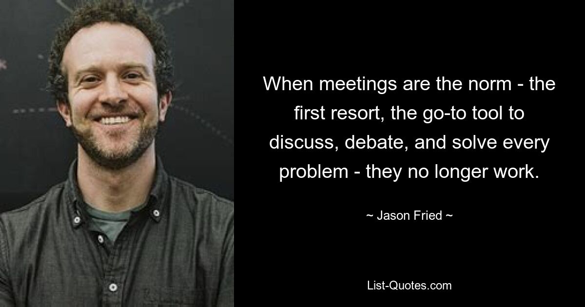 When meetings are the norm - the first resort, the go-to tool to discuss, debate, and solve every problem - they no longer work. — © Jason Fried