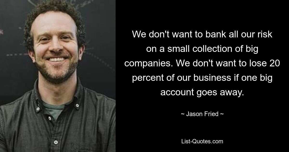 We don't want to bank all our risk on a small collection of big companies. We don't want to lose 20 percent of our business if one big account goes away. — © Jason Fried