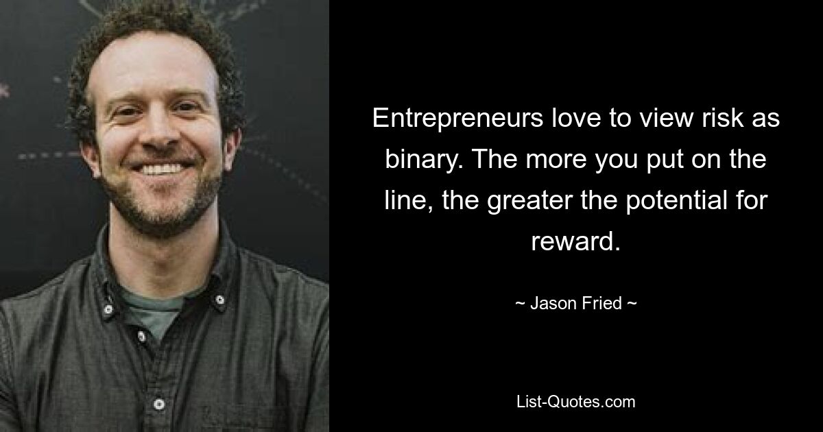 Entrepreneurs love to view risk as binary. The more you put on the line, the greater the potential for reward. — © Jason Fried