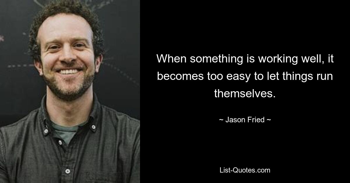 When something is working well, it becomes too easy to let things run themselves. — © Jason Fried