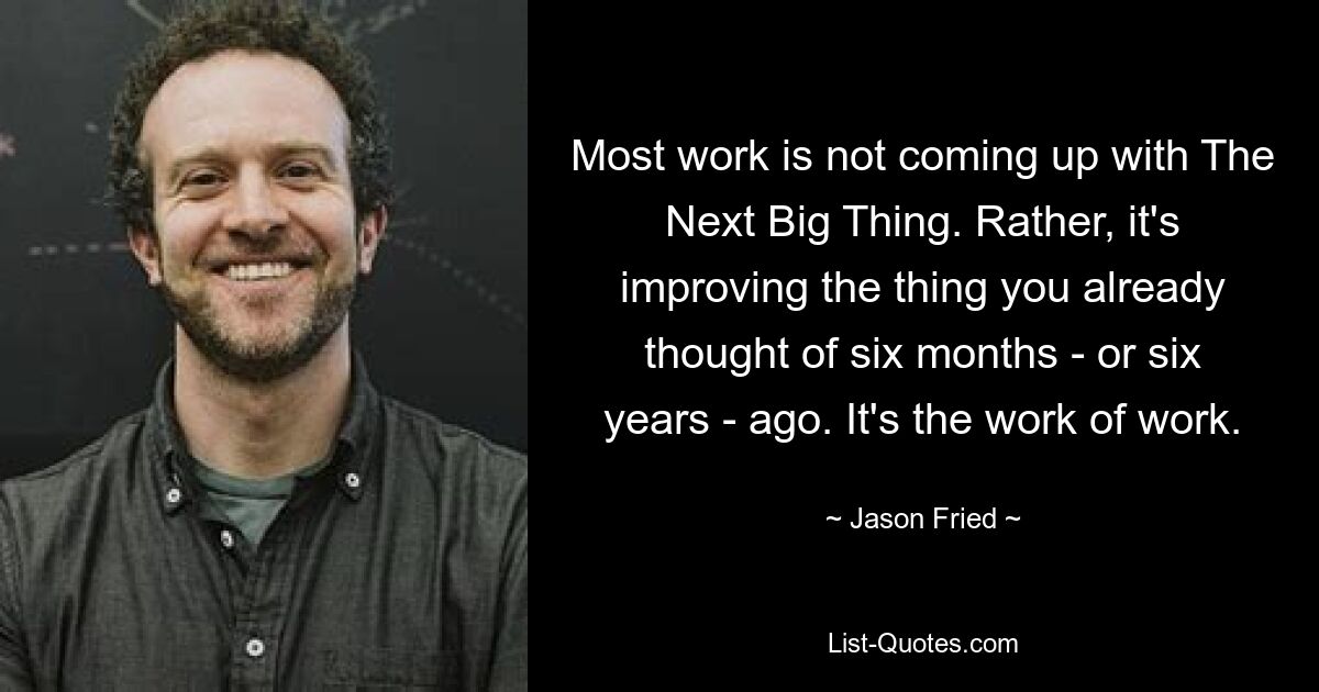 Most work is not coming up with The Next Big Thing. Rather, it's improving the thing you already thought of six months - or six years - ago. It's the work of work. — © Jason Fried