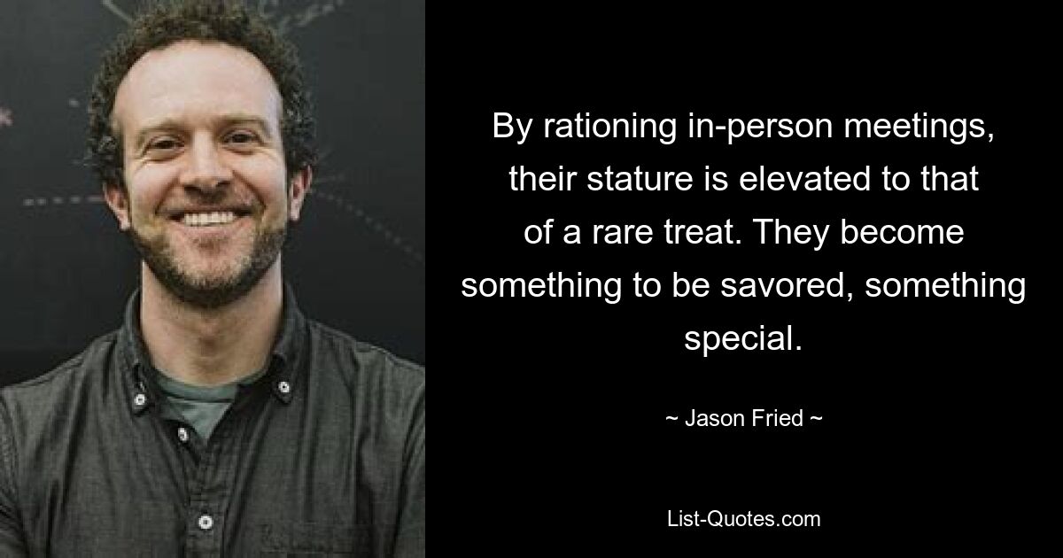 By rationing in-person meetings, their stature is elevated to that of a rare treat. They become something to be savored, something special. — © Jason Fried