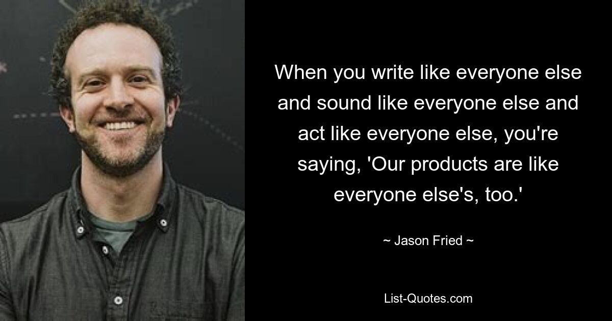 When you write like everyone else and sound like everyone else and act like everyone else, you're saying, 'Our products are like everyone else's, too.' — © Jason Fried