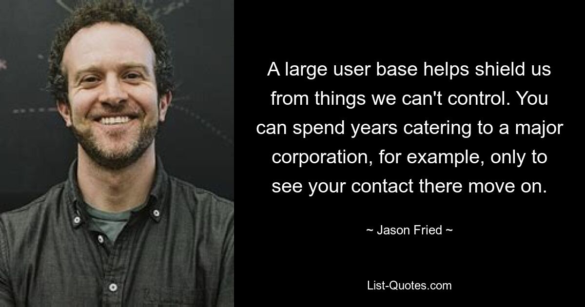 A large user base helps shield us from things we can't control. You can spend years catering to a major corporation, for example, only to see your contact there move on. — © Jason Fried