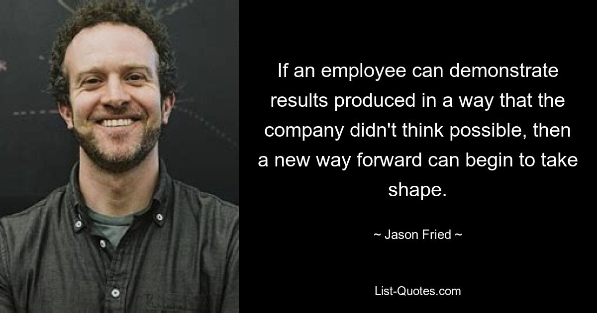 If an employee can demonstrate results produced in a way that the company didn't think possible, then a new way forward can begin to take shape. — © Jason Fried