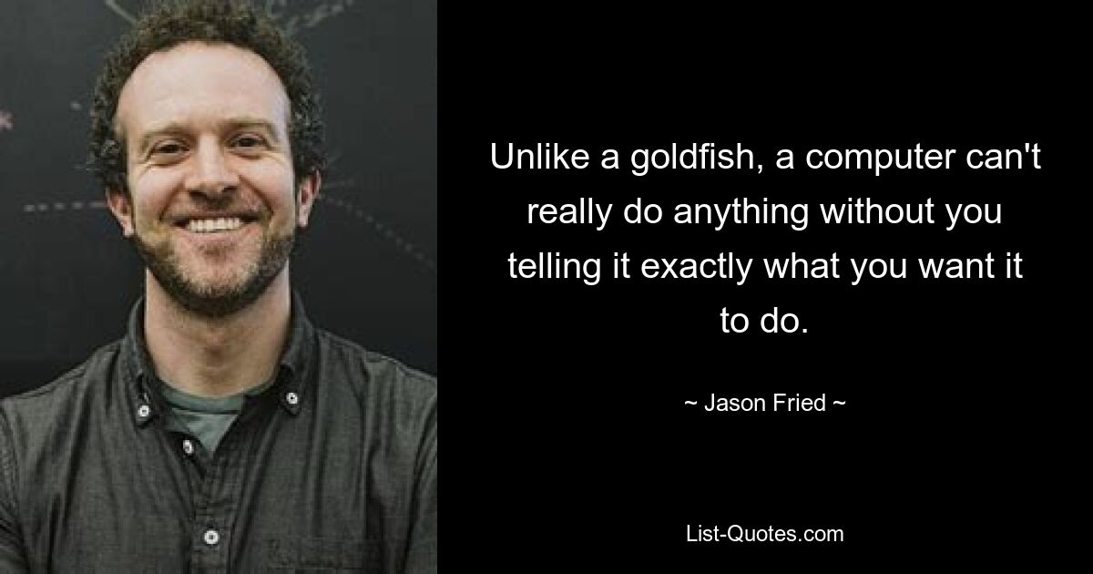 Unlike a goldfish, a computer can't really do anything without you telling it exactly what you want it to do. — © Jason Fried