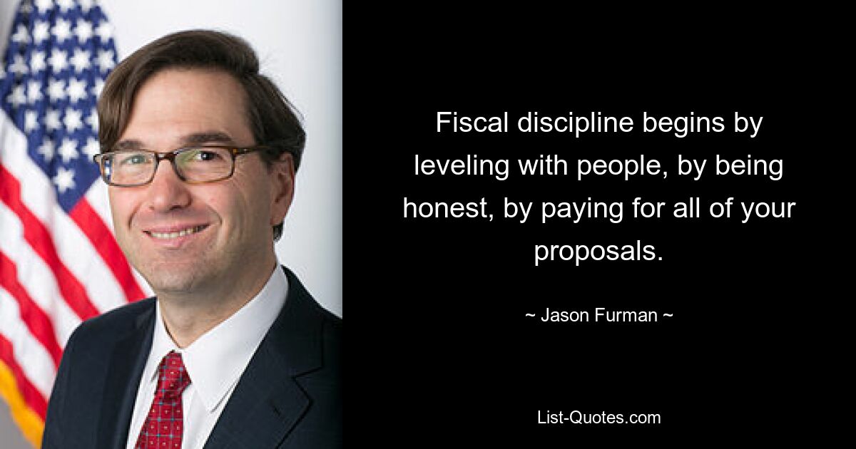 Fiscal discipline begins by leveling with people, by being honest, by paying for all of your proposals. — © Jason Furman