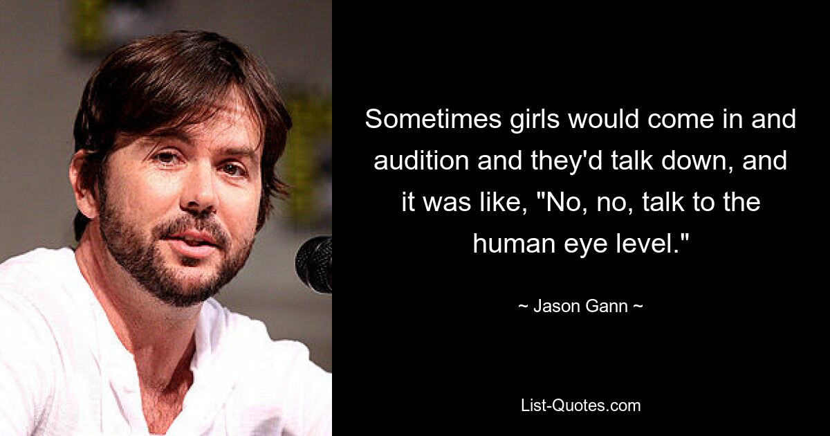 Sometimes girls would come in and audition and they'd talk down, and it was like, "No, no, talk to the human eye level." — © Jason Gann