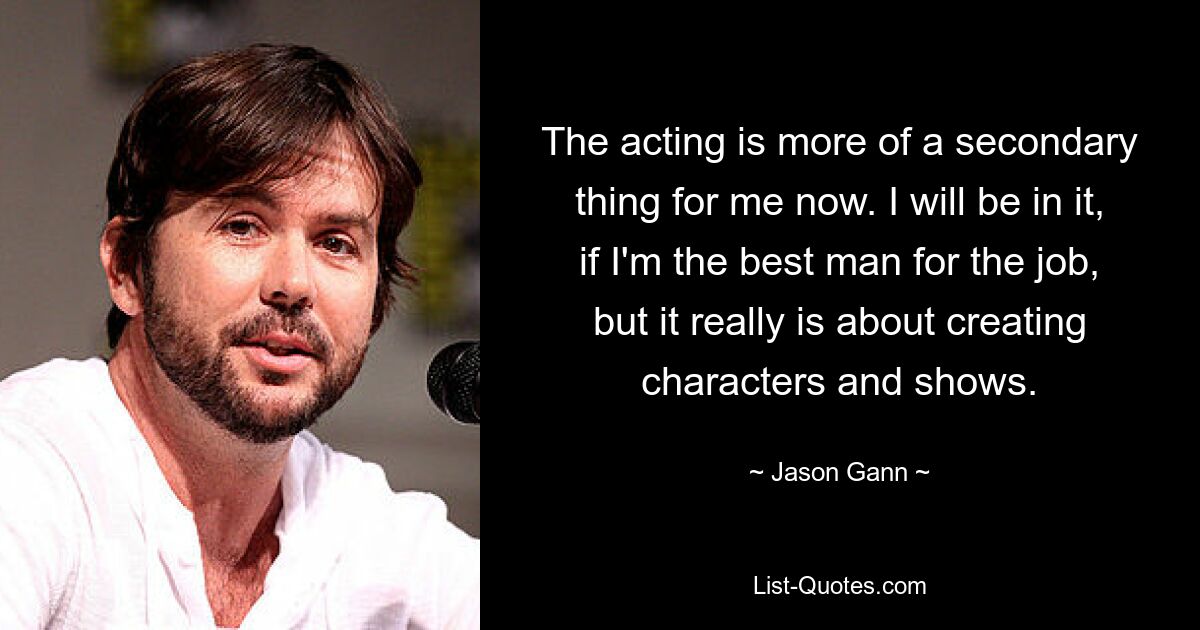 The acting is more of a secondary thing for me now. I will be in it, if I'm the best man for the job, but it really is about creating characters and shows. — © Jason Gann