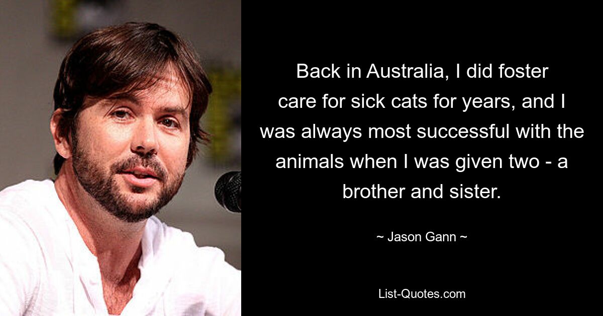 Back in Australia, I did foster care for sick cats for years, and I was always most successful with the animals when I was given two - a brother and sister. — © Jason Gann