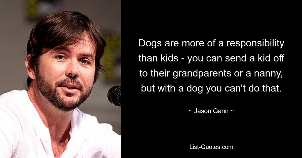 Dogs are more of a responsibility than kids - you can send a kid off to their grandparents or a nanny, but with a dog you can't do that. — © Jason Gann