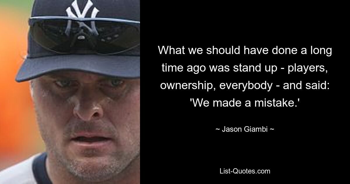 What we should have done a long time ago was stand up - players, ownership, everybody - and said: 'We made a mistake.' — © Jason Giambi