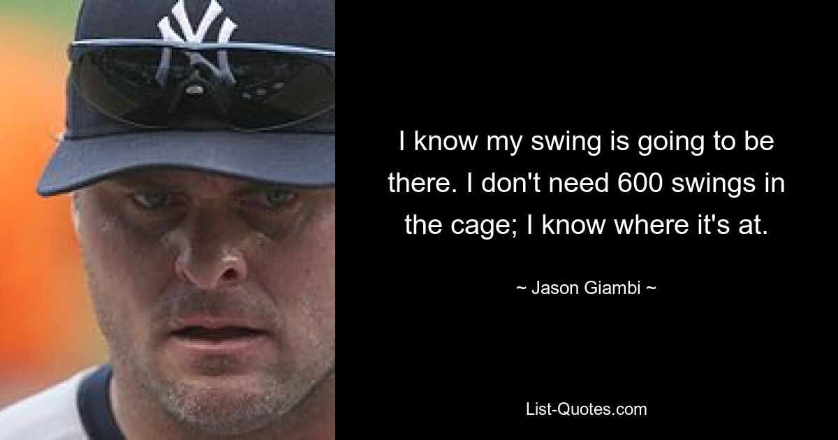 I know my swing is going to be there. I don't need 600 swings in the cage; I know where it's at. — © Jason Giambi