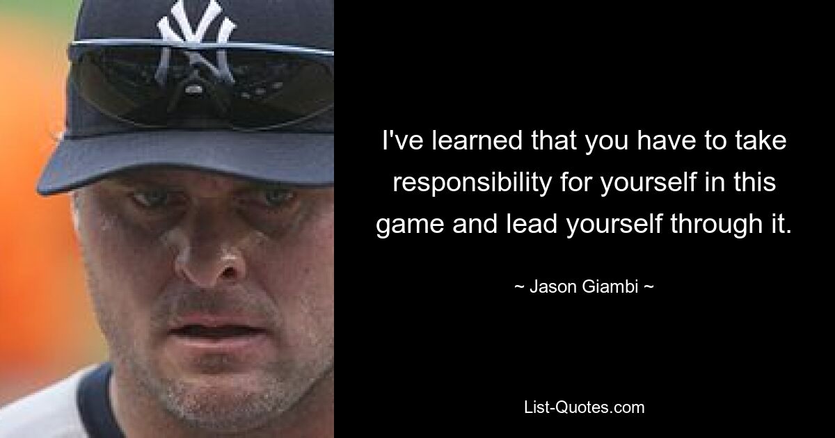 I've learned that you have to take responsibility for yourself in this game and lead yourself through it. — © Jason Giambi