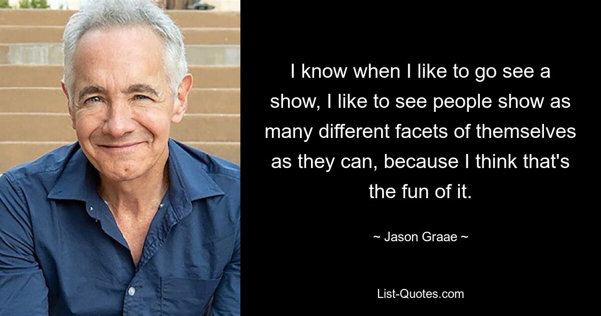 I know when I like to go see a show, I like to see people show as many different facets of themselves as they can, because I think that's the fun of it. — © Jason Graae