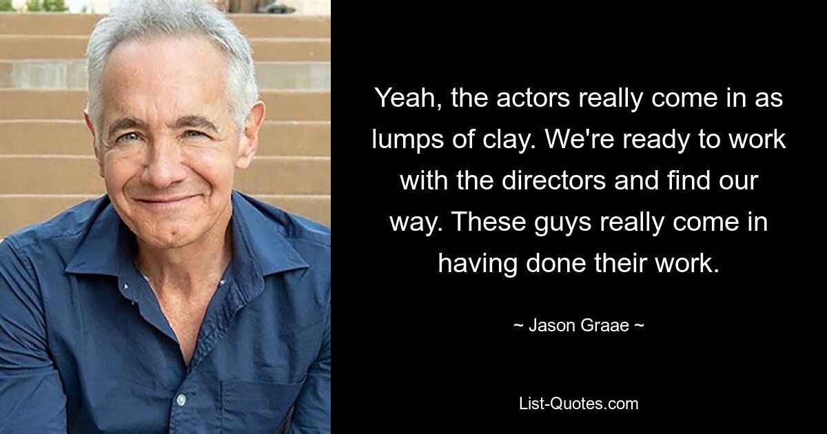 Yeah, the actors really come in as lumps of clay. We're ready to work with the directors and find our way. These guys really come in having done their work. — © Jason Graae