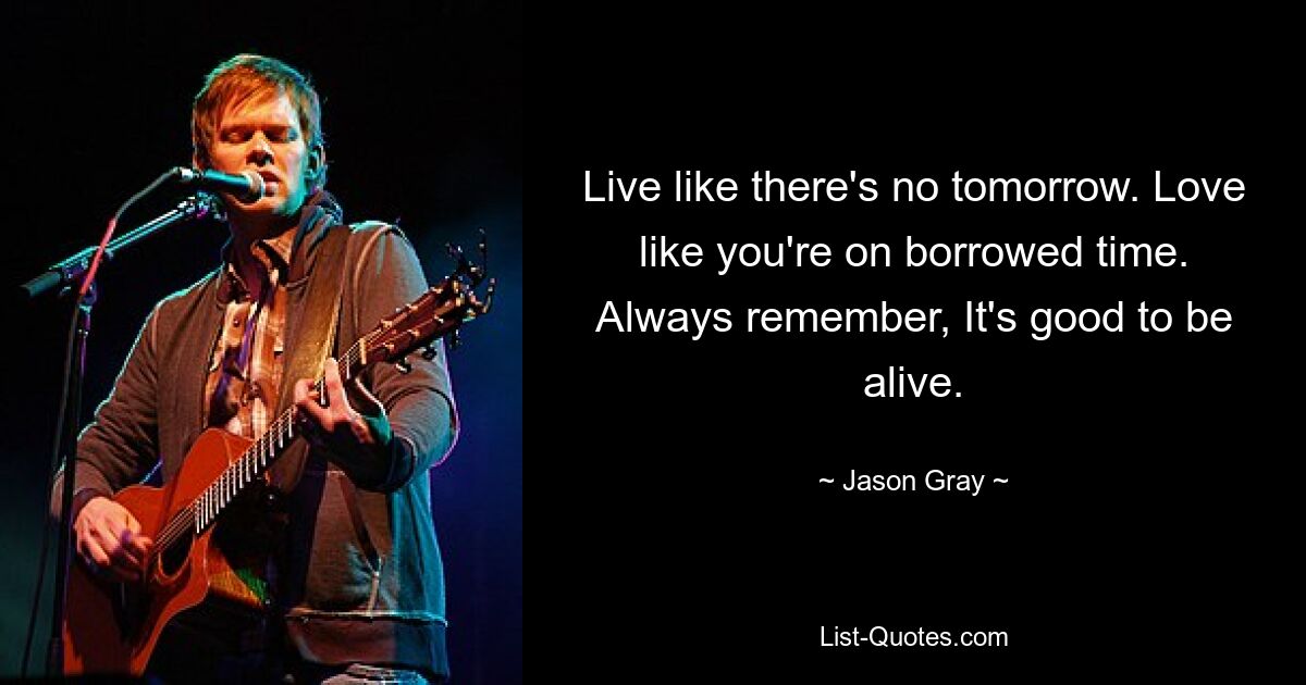 Live like there's no tomorrow. Love like you're on borrowed time. Always remember, It's good to be alive. — © Jason Gray