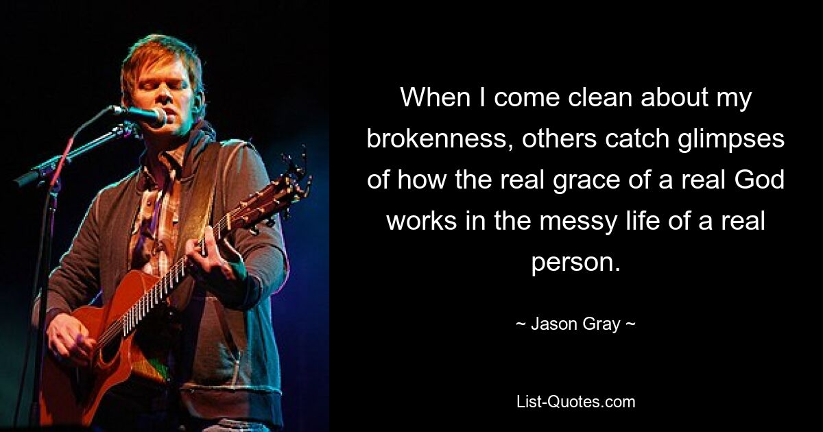 When I come clean about my brokenness, others catch glimpses of how the real grace of a real God works in the messy life of a real person. — © Jason Gray