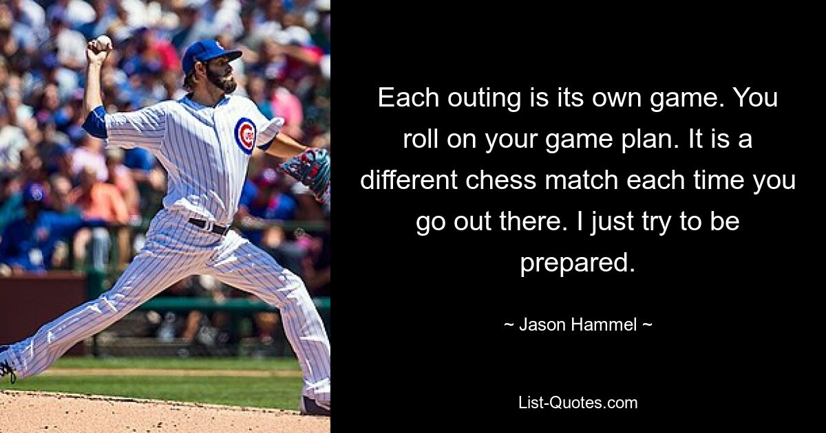 Each outing is its own game. You roll on your game plan. It is a different chess match each time you go out there. I just try to be prepared. — © Jason Hammel