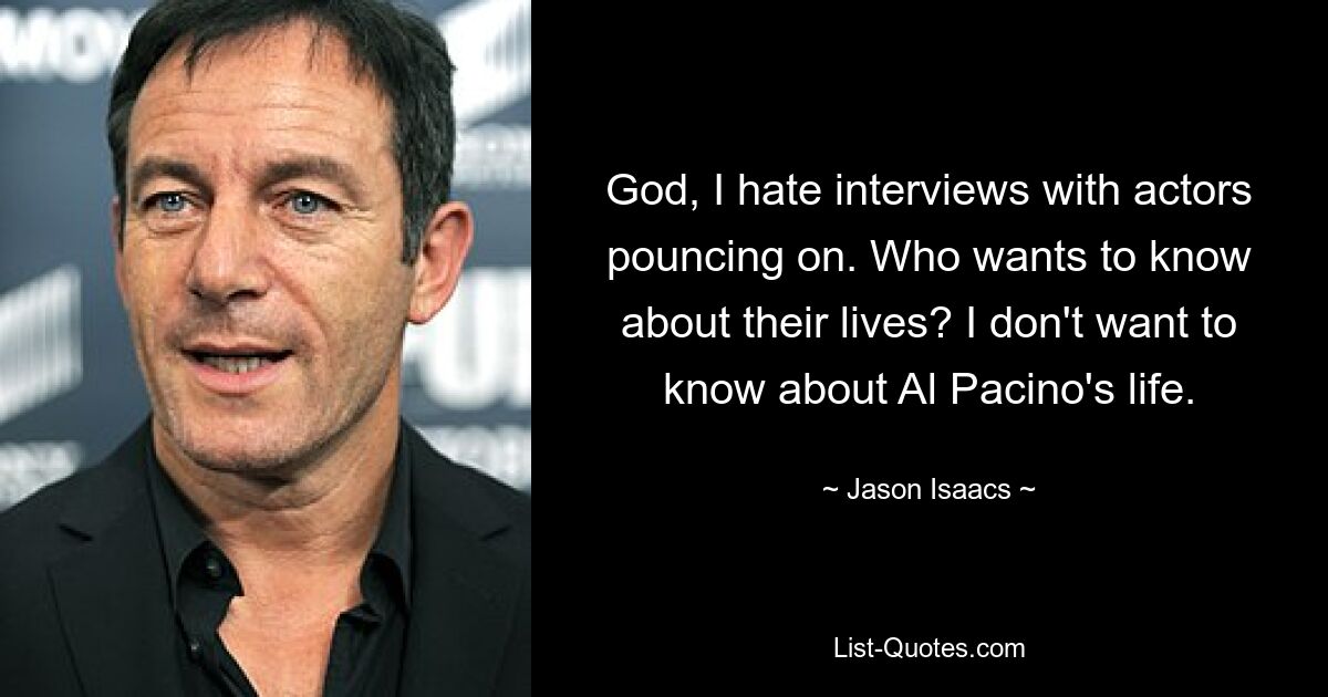 God, I hate interviews with actors pouncing on. Who wants to know about their lives? I don't want to know about Al Pacino's life. — © Jason Isaacs