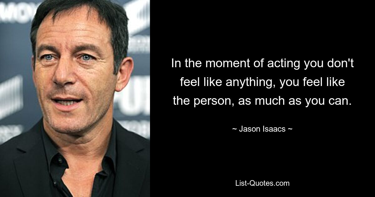 In the moment of acting you don't feel like anything, you feel like the person, as much as you can. — © Jason Isaacs